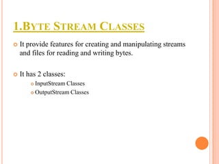 1.BYTE STREAM CLASSES


It provide features for creating and manipulating streams
and files for reading and writing bytes.



It has 2 classes:
InputStream Classes
 OutputStream Classes


 