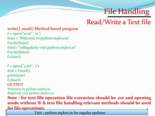 File Handling
Visit : python.mykvs.in for regular updates
Read/Write a Text file
write() ,read() Method based program
f = open("a.txt", 'w')
line1 = 'Welcome to python.mykvs.in'
f.write(line1)
line2="nRegularly visit python.mykvs.in"
f.write(line2)
f.close()
f = open("a.txt", 'r')
text = f.read()
print(text)
f.close()
OUTPUT
Welcome to python.mykvs.in
Regularly visit python.mykvs.in
Note : for text file operation file extension should be .txt and opening
mode without ‘b’ & text file handling relevant methods should be used
for file operations.
 