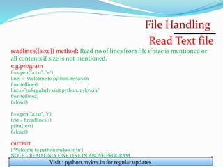 File Handling
Visit : python.mykvs.in for regular updates
Read Text file
readlines([size]) method: Read no of lines from file if size is mentioned or
all contents if size is not mentioned.
e.g.program
f = open("a.txt", 'w')
line1 = 'Welcome to python.mykvs.in'
f.write(line1)
line2="nRegularly visit python.mykvs.in"
f.write(line2)
f.close()
f = open("a.txt", 'r')
text = f.readlines(1)
print(text)
f.close()
OUTPUT
['Welcome to python.mykvs.inn']
NOTE – READ ONLY ONE LINE IN ABOVE PROGRAM.
 