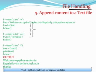 File Handling
Visit : python.mykvs.in for regular updates
5. Append content to a Text file
f = open("a.txt", 'w')
line = 'Welcome to python.mykvs.innRegularly visit python.mykvs.in'
f.write(line)
f.close()
f = open("a.txt", 'a+')
f.write("nthanks")
f.close()
f = open("a.txt", 'r')
text = f.read()
print(text)
f.close()
OUTPUT
Welcome to python.mykvs.in
Regularly visit python.mykvs.in
thanks
A
P
P
E
N
D
C
O
D
E
 