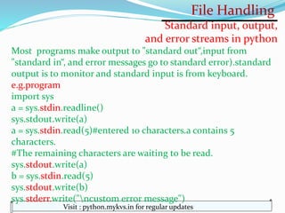 File Handling
Visit : python.mykvs.in for regular updates
Standard input, output,
and error streams in python
Most programs make output to "standard out“,input from
"standard in“, and error messages go to standard error).standard
output is to monitor and standard input is from keyboard.
e.g.program
import sys
a = sys.stdin.readline()
sys.stdout.write(a)
a = sys.stdin.read(5)#entered 10 characters.a contains 5
characters.
#The remaining characters are waiting to be read.
sys.stdout.write(a)
b = sys.stdin.read(5)
sys.stdout.write(b)
sys.stderr.write("ncustom error message")
 