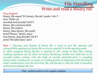 File Handling
Visit : python.mykvs.in for regular updates
Write and read a Binary file
#e.g. program
binary_file=open("D:binary_file.dat",mode="wb+")
text="Hello 123"
encoded=text.encode("utf-8")
binary_file.write(encoded)
binary_file.seek(0)
binary_data=binary_file.read()
print("binary:",binary_data)
text=binary_data.decode("utf-8")
print("Decoded data:",text)
Note :- Opening and closing of binary file is same as text file opening and
closing.While opening any binary file we have to specify ‘b’ in file opening mode.
In above program binary_file.dat is opened in wb+ mode so that after writing
,reading operation can be done on binary file.String variable text hold text to be
encoded before writing with the help of encode method().utf-8 is encoding
scheme.after writing text ,we again set reading pointer at beginning with the help of
seek() method.then read the text from file and decode it with the help of decode()
method then display the text.
 