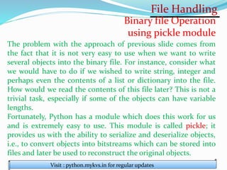 File Handling
Visit : python.mykvs.in for regular updates
Binary file Operation
using pickle module
The problem with the approach of previous slide comes from
the fact that it is not very easy to use when we want to write
several objects into the binary file. For instance, consider what
we would have to do if we wished to write string, integer and
perhaps even the contents of a list or dictionary into the file.
How would we read the contents of this file later? This is not a
trivial task, especially if some of the objects can have variable
lengths.
Fortunately, Python has a module which does this work for us
and is extremely easy to use. This module is called pickle; it
provides us with the ability to serialize and deserialize objects,
i.e., to convert objects into bitstreams which can be stored into
files and later be used to reconstruct the original objects.
 