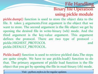 File Handling
Visit : python.mykvs.in for regular updates
Binary file Operation
using pickle module
pickle.dump() function is used to store the object data to the
file. It takes 3 arguments.First argument is the object that we
want to store. The second argument is the file object we get by
opening the desired file in write-binary (wb) mode. And the
third argument is the key-value argument. This argument
defines the protocol. There are two type of protocol –
pickle.HIGHEST_PROTOCOL and
pickle.DEFAULT_PROTOCOL.
Pickle.load() function is used to retrieve pickled data.The steps
are quite simple. We have to use pickle.load() function to do
that. The primary argument of pickle load function is the file
object that you get by opening the file in read-binary (rb) mode.
 