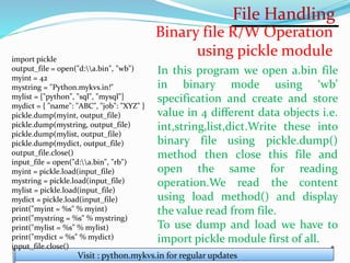 File Handling
Visit : python.mykvs.in for regular updates
Binary file R/W Operation
using pickle module
import pickle
output_file = open("d:a.bin", "wb")
myint = 42
mystring = "Python.mykvs.in!"
mylist = ["python", "sql", "mysql"]
mydict = { "name": "ABC", "job": "XYZ" }
pickle.dump(myint, output_file)
pickle.dump(mystring, output_file)
pickle.dump(mylist, output_file)
pickle.dump(mydict, output_file)
output_file.close()
input_file = open("d:a.bin", "rb")
myint = pickle.load(input_file)
mystring = pickle.load(input_file)
mylist = pickle.load(input_file)
mydict = pickle.load(input_file)
print("myint = %s" % myint)
print("mystring = %s" % mystring)
print("mylist = %s" % mylist)
print("mydict = %s" % mydict)
input_file.close()
In this program we open a.bin file
in binary mode using ‘wb’
specification and create and store
value in 4 different data objects i.e.
int,string,list,dict.Write these into
binary file using pickle.dump()
method then close this file and
open the same for reading
operation.We read the content
using load method() and display
the value read from file.
To use dump and load we have to
import pickle module first of all.
 
