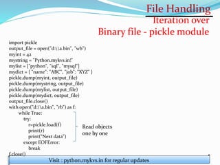 File Handling
Visit : python.mykvs.in for regular updates
Iteration over
Binary file - pickle module
import pickle
output_file = open("d:a.bin", "wb")
myint = 42
mystring = "Python.mykvs.in!"
mylist = ["python", "sql", "mysql"]
mydict = { "name": "ABC", "job": "XYZ" }
pickle.dump(myint, output_file)
pickle.dump(mystring, output_file)
pickle.dump(mylist, output_file)
pickle.dump(mydict, output_file)
output_file.close()
with open("d:a.bin", "rb") as f:
while True:
try:
r=pickle.load(f)
print(r)
print(“Next data")
except EOFError:
break
f.close()
Read objects
one by one
 