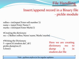 File Handling
Visit : python.mykvs.in for regular updates
Insert/append record in a Binary file
- pickle module
rollno = int(input('Enter roll number:'))
name = input('Enter Name:')
marks = int(input('Enter Marks'))
#Creating the dictionary
rec = {'Rollno':rollno,'Name':name,'Marks':marks}
#Writing the Dictionary
f = open('d:/student.dat','ab')
pickle.dump(rec,f)
f.close()
Here we are creating
dictionary rec to
dump it in
student.dat file
 