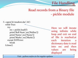 File Handling
Visit : python.mykvs.in for regular updates
Read records from a Binary file
- pickle module
f = open('d:/student.dat','rb')
while True:
try:
rec = pickle.load(f)
print('Roll Num:',rec['Rollno'])
print('Name:',rec['Name'])
print('Marks:',rec['Marks'])
except EOFError:
break
f.close()
Here we will iterate
using infinite while
loop and exit on end
of file is reached.at
each iteration a
dictionary data is read
into rec and then
values are being
displayed
 