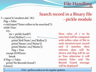 File Handling
Visit : python.mykvs.in for regular updates
Search record in a Binary file
- pickle module
f = open('d:/student.dat','rb')
flag = False
r=int(input(“Enter rollno to be searched”))
while True:
try:
rec = pickle.load(f)
if rec['Rollno'] == r:
print('Roll Num:',rec['Rollno'])
print('Name:',rec['Name'])
print('Marks:',rec['Marks'])
flag = True
except EOFError:
break
if flag == False:
print('No Records found')
f.close()
Here value of r to be
searched will be compared
with rollno value of file in
each iteration/next record
and if matches then
relevant data will be
shown and flag will be set
to True otherwise it will
remain False and ‘No
Record Found message
will be displayed’
 