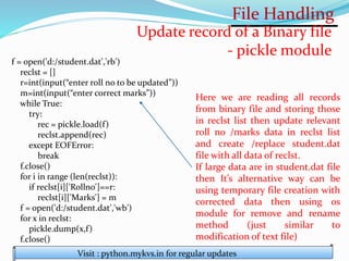 File Handling
Visit : python.mykvs.in for regular updates
Update record of a Binary file
- pickle module
f = open('d:/student.dat','rb')
reclst = []
r=int(input(“enter roll no to be updated”))
m=int(input(“enter correct marks”))
while True:
try:
rec = pickle.load(f)
reclst.append(rec)
except EOFError:
break
f.close()
for i in range (len(reclst)):
if reclst[i]['Rollno']==r:
reclst[i]['Marks'] = m
f = open('d:/student.dat','wb')
for x in reclst:
pickle.dump(x,f)
f.close()
Here we are reading all records
from binary file and storing those
in reclst list then update relevant
roll no /marks data in reclst list
and create /replace student.dat
file with all data of reclst.
If large data are in student.dat file
then It’s alternative way can be
using temporary file creation with
corrected data then using os
module for remove and rename
method (just similar to
modification of text file)
 