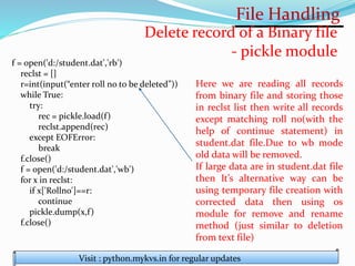 File Handling
Visit : python.mykvs.in for regular updates
Delete record of a Binary file
- pickle module
f = open('d:/student.dat','rb')
reclst = []
r=int(input(“enter roll no to be deleted”))
while True:
try:
rec = pickle.load(f)
reclst.append(rec)
except EOFError:
break
f.close()
f = open('d:/student.dat','wb')
for x in reclst:
if x['Rollno']==r:
continue
pickle.dump(x,f)
f.close()
Here we are reading all records
from binary file and storing those
in reclst list then write all records
except matching roll no(with the
help of continue statement) in
student.dat file.Due to wb mode
old data will be removed.
If large data are in student.dat file
then It’s alternative way can be
using temporary file creation with
corrected data then using os
module for remove and rename
method (just similar to deletion
from text file)
 