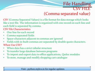 File Handling
Visit : python.mykvs.in for regular updates
CSV FILE
(Comma separated value)
CSV (Comma Separated Values) is a file format for data storage which looks
like a text file. The information is organized with one record on each line and
each field is separated by comma.
CSV File Characteristics
• One line for each record
• Comma separated fields
• Space-characters adjacent to commas are ignored
• Fields with in-built commas are separated by double quote characters.
When Use CSV?
• When data has a strict tabular structure
• To transfer large database between programs
• To import and export data to office applications, Qedoc modules
• To store, manage and modify shopping cart catalogue
 