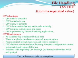 File Handling
Visit : python.mykvs.in for regular updates
CSV FILE
(Comma separated value)
CSV Advantages
• CSV is faster to handle
• CSV is smaller in size
• CSV is easy to generate
• CSV is human readable and easy to edit manually
• CSV is simple to implement and parse
• CSV is processed by almost all existing applications
CSV Disadvantages
• No standard way to represent binary data
• There is no distinction between text and numeric values
• Poor support of special characters and control characters
• CSV allows to move most basic data only. Complex configurations cannot
be imported and exported this way
• Problems with importing CSV into SQL (no distinction between NULL
and quotes)
 