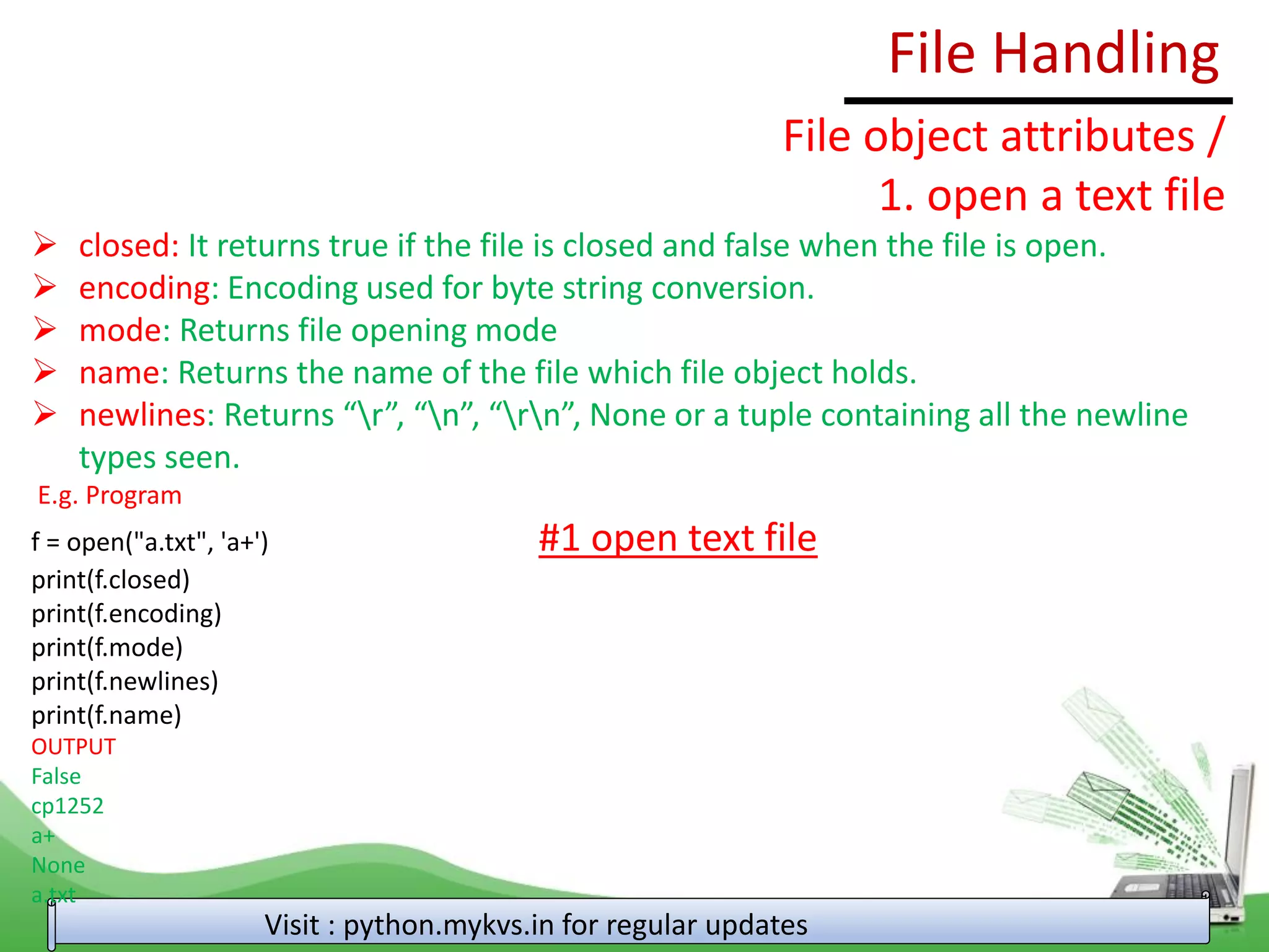 File Handling
Visit : python.mykvs.in for regular updates
File object attributes /
1. open a text file
➢ closed: It returns true if the file is closed and false when the file is open.
➢ encoding: Encoding used for byte string conversion.
➢ mode: Returns file opening mode
➢ name: Returns the name of the file which file object holds.
➢ newlines: Returns “r”, “n”, “rn”, None or a tuple containing all the newline
types seen.
E.g. Program
f = open("a.txt", 'a+') #1 open text file
print(f.closed)
print(f.encoding)
print(f.mode)
print(f.newlines)
print(f.name)
OUTPUT
False
cp1252
a+
None
a.txt
 