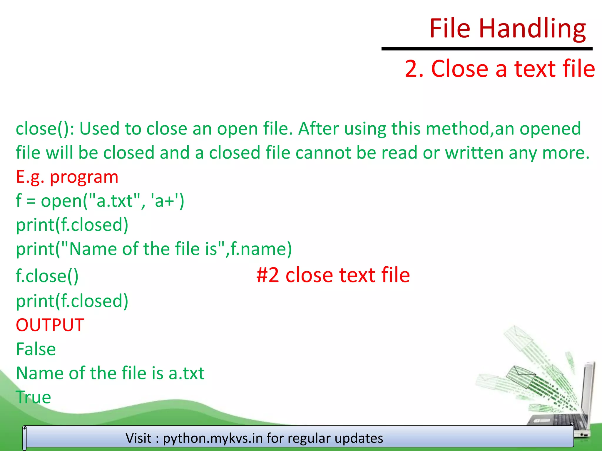 File Handling
Visit : python.mykvs.in for regular updates
2. Close a text file
close(): Used to close an open file. After using this method,an opened
file will be closed and a closed file cannot be read or written any more.
E.g. program
f = open("a.txt", 'a+')
print(f.closed)
print("Name of the file is",f.name)
f.close() #2 close text file
print(f.closed)
OUTPUT
False
Name of the file is a.txt
True
 