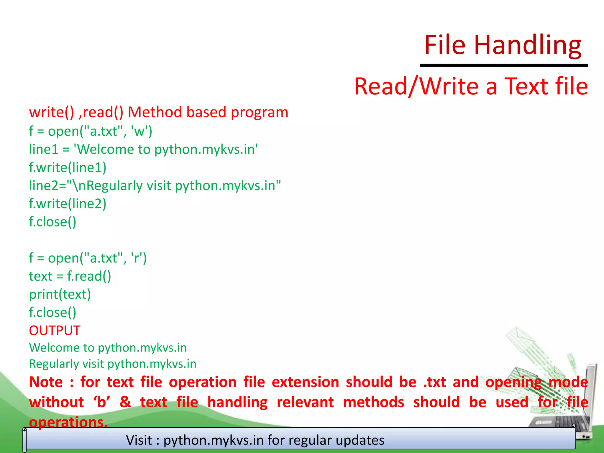 File Handling
Visit : python.mykvs.in for regular updates
Read/Write a Text file
write() ,read() Method based program
f = open("a.txt", 'w')
line1 = 'Welcome to python.mykvs.in'
f.write(line1)
line2="nRegularly visit python.mykvs.in"
f.write(line2)
f.close()
f = open("a.txt", 'r')
text = f.read()
print(text)
f.close()
OUTPUT
Welcome to python.mykvs.in
Regularly visit python.mykvs.in
Note : for text file operation file extension should be .txt and opening mode
without ‘b’ & text file handling relevant methods should be used for file
operations.
 