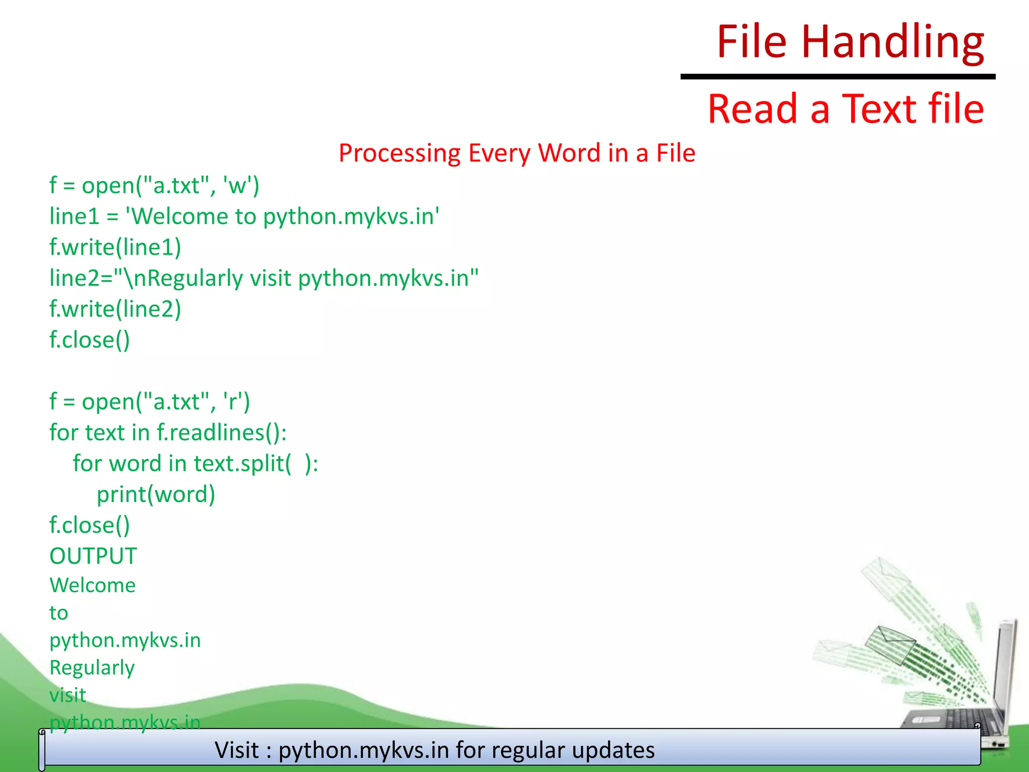 File Handling
Visit : python.mykvs.in for regular updates
Read a Text file
Processing Every Word in a File
f = open("a.txt", 'w')
line1 = 'Welcome to python.mykvs.in'
f.write(line1)
line2="nRegularly visit python.mykvs.in"
f.write(line2)
f.close()
f = open("a.txt", 'r')
for text in f.readlines():
for word in text.split( ):
print(word)
f.close()
OUTPUT
Welcome
to
python.mykvs.in
Regularly
visit
python.mykvs.in
 