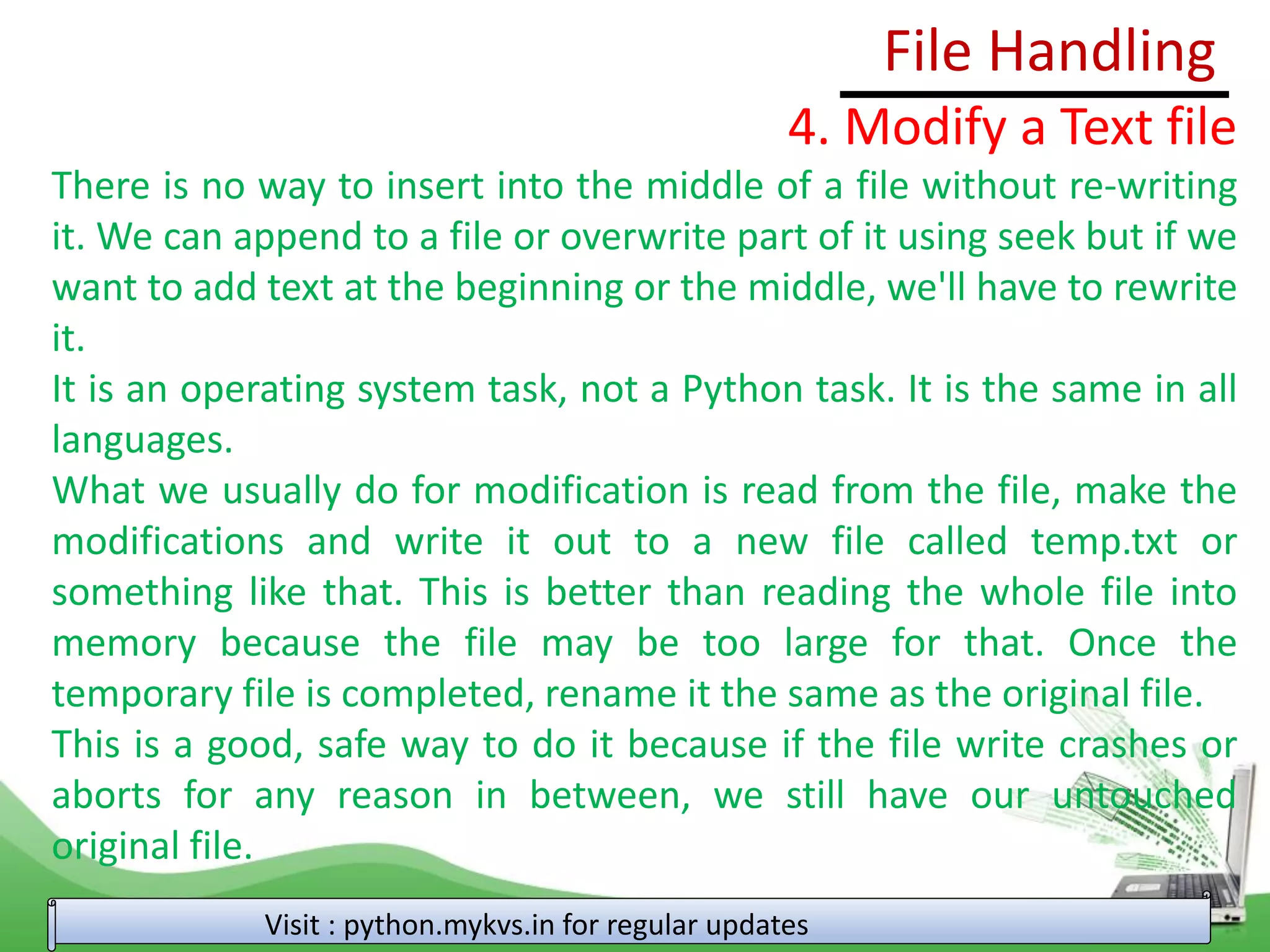 File Handling
Visit : python.mykvs.in for regular updates
4. Modify a Text file
There is no way to insert into the middle of a file without re-writing
it. We can append to a file or overwrite part of it using seek but if we
want to add text at the beginning or the middle, we'll have to rewrite
it.
It is an operating system task, not a Python task. It is the same in all
languages.
What we usually do for modification is read from the file, make the
modifications and write it out to a new file called temp.txt or
something like that. This is better than reading the whole file into
memory because the file may be too large for that. Once the
temporary file is completed, rename it the same as the original file.
This is a good, safe way to do it because if the file write crashes or
aborts for any reason in between, we still have our untouched
original file.
 