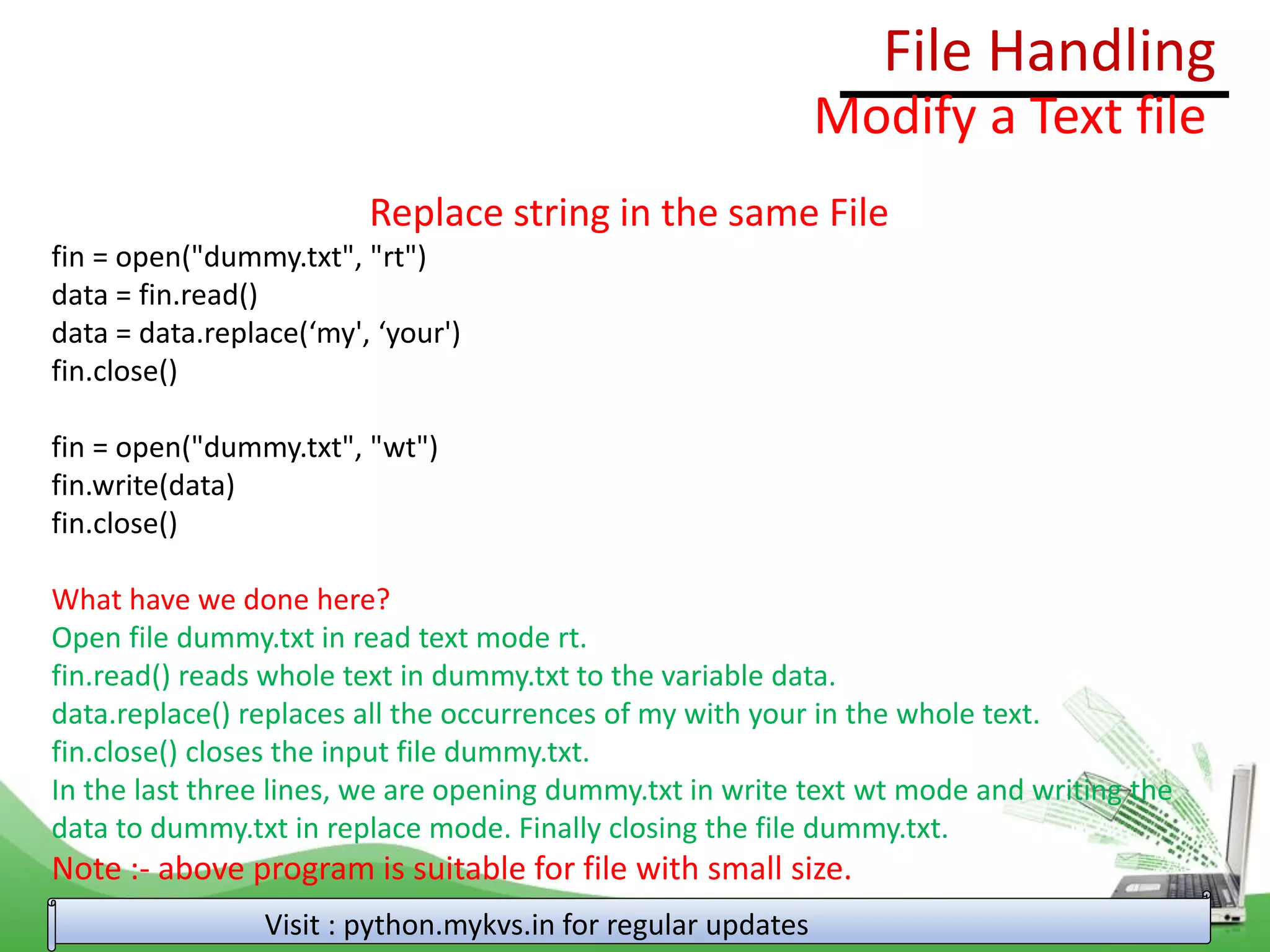 File Handling
Visit : python.mykvs.in for regular updates
Modify a Text file
Replace string in the same File
fin = open("dummy.txt", "rt")
data = fin.read()
data = data.replace(‘my', ‘your')
fin.close()
fin = open("dummy.txt", "wt")
fin.write(data)
fin.close()
What have we done here?
Open file dummy.txt in read text mode rt.
fin.read() reads whole text in dummy.txt to the variable data.
data.replace() replaces all the occurrences of my with your in the whole text.
fin.close() closes the input file dummy.txt.
In the last three lines, we are opening dummy.txt in write text wt mode and writing the
data to dummy.txt in replace mode. Finally closing the file dummy.txt.
Note :- above program is suitable for file with small size.
 