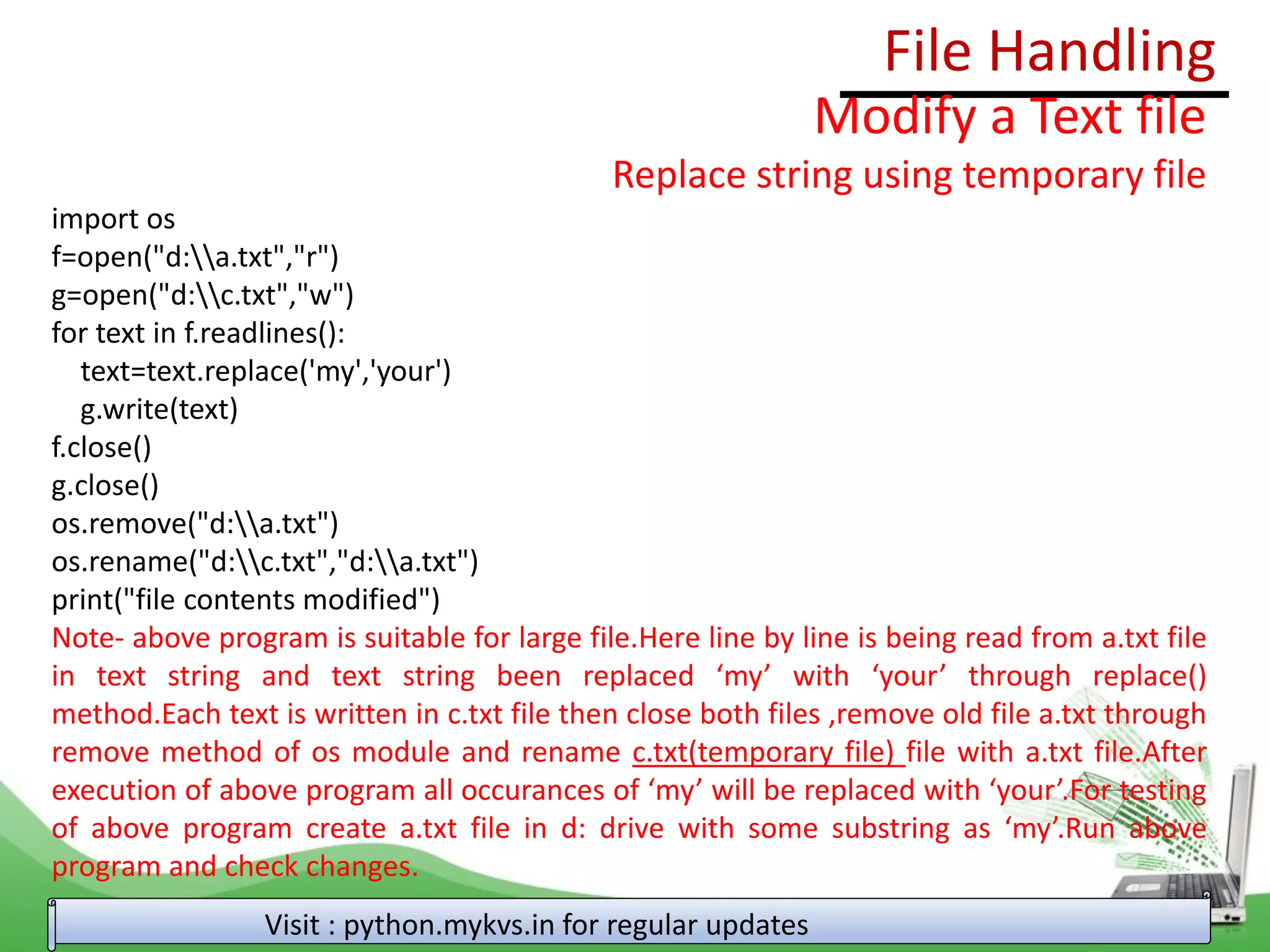 File Handling
Visit : python.mykvs.in for regular updates
Modify a Text file
Replace string using temporary file
import os
f=open("d:a.txt","r")
g=open("d:c.txt","w")
for text in f.readlines():
text=text.replace('my','your')
g.write(text)
f.close()
g.close()
os.remove("d:a.txt")
os.rename("d:c.txt","d:a.txt")
print("file contents modified")
Note- above program is suitable for large file.Here line by line is being read from a.txt file
in text string and text string been replaced ‘my’ with ‘your’ through replace()
method.Each text is written in c.txt file then close both files ,remove old file a.txt through
remove method of os module and rename c.txt(temporary file) file with a.txt file.After
execution of above program all occurances of ‘my’ will be replaced with ‘your’.For testing
of above program create a.txt file in d: drive with some substring as ‘my’.Run above
program and check changes.
 
