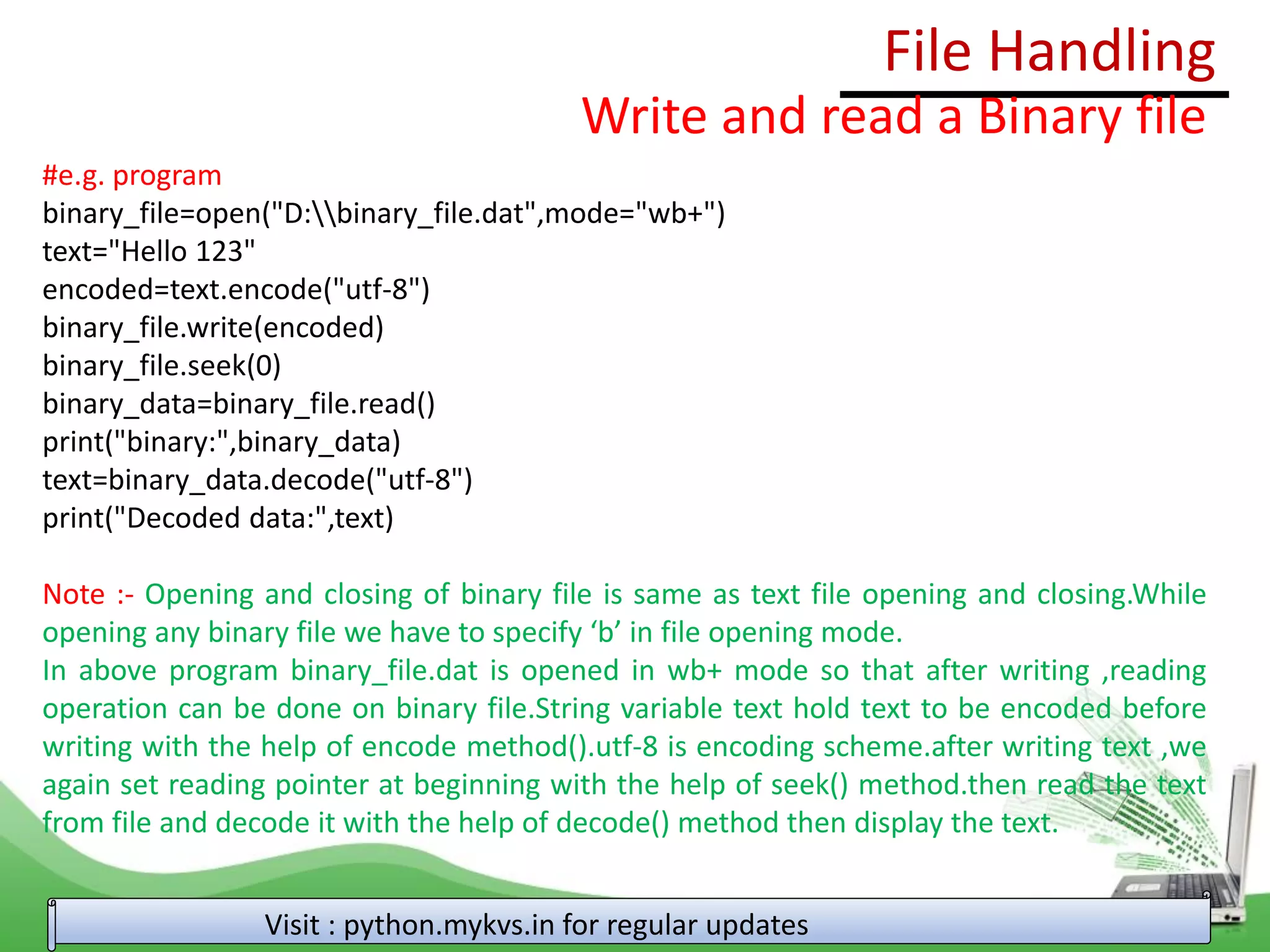 File Handling
Visit : python.mykvs.in for regular updates
Write and read a Binary file
#e.g. program
binary_file=open("D:binary_file.dat",mode="wb+")
text="Hello 123"
encoded=text.encode("utf-8")
binary_file.write(encoded)
binary_file.seek(0)
binary_data=binary_file.read()
print("binary:",binary_data)
text=binary_data.decode("utf-8")
print("Decoded data:",text)
Note :- Opening and closing of binary file is same as text file opening and closing.While
opening any binary file we have to specify ‘b’ in file opening mode.
In above program binary_file.dat is opened in wb+ mode so that after writing ,reading
operation can be done on binary file.String variable text hold text to be encoded before
writing with the help of encode method().utf-8 is encoding scheme.after writing text ,we
again set reading pointer at beginning with the help of seek() method.then read the text
from file and decode it with the help of decode() method then display the text.
 