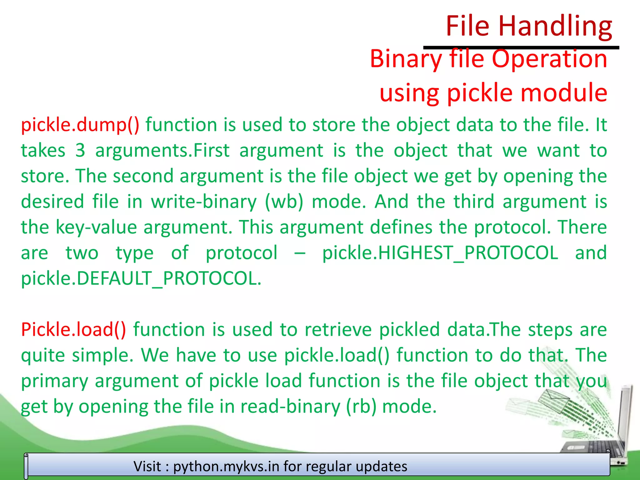 File Handling
Visit : python.mykvs.in for regular updates
Binary file Operation
using pickle module
pickle.dump() function is used to store the object data to the file. It
takes 3 arguments.First argument is the object that we want to
store. The second argument is the file object we get by opening the
desired file in write-binary (wb) mode. And the third argument is
the key-value argument. This argument defines the protocol. There
are two type of protocol – pickle.HIGHEST_PROTOCOL and
pickle.DEFAULT_PROTOCOL.
Pickle.load() function is used to retrieve pickled data.The steps are
quite simple. We have to use pickle.load() function to do that. The
primary argument of pickle load function is the file object that you
get by opening the file in read-binary (rb) mode.
 