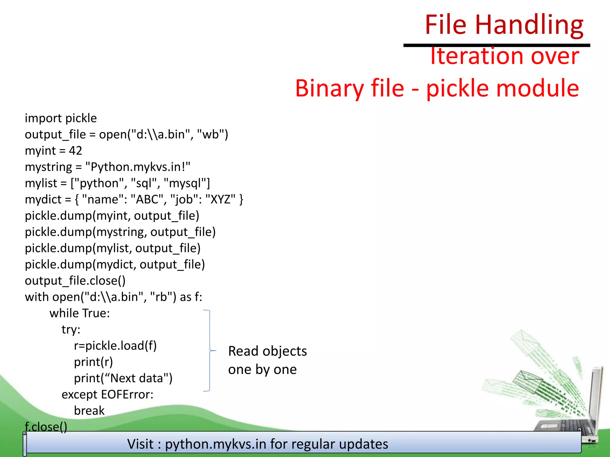 File Handling
Visit : python.mykvs.in for regular updates
Iteration over
Binary file - pickle module
import pickle
output_file = open("d:a.bin", "wb")
myint = 42
mystring = "Python.mykvs.in!"
mylist = ["python", "sql", "mysql"]
mydict = { "name": "ABC", "job": "XYZ" }
pickle.dump(myint, output_file)
pickle.dump(mystring, output_file)
pickle.dump(mylist, output_file)
pickle.dump(mydict, output_file)
output_file.close()
with open("d:a.bin", "rb") as f:
while True:
try:
r=pickle.load(f)
print(r)
print(“Next data")
except EOFError:
break
f.close()
Read objects
one by one
 
