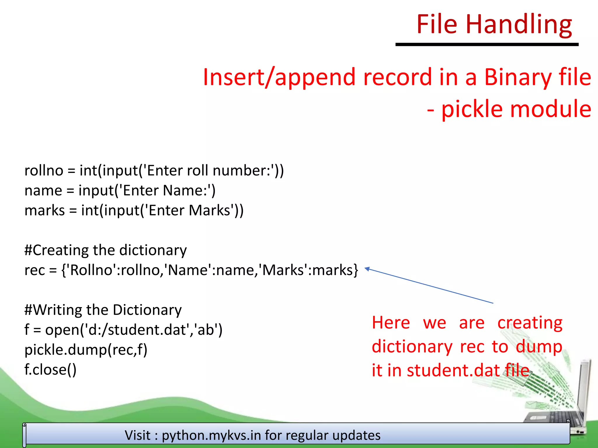 File Handling
Visit : python.mykvs.in for regular updates
Insert/append record in a Binary file
- pickle module
rollno = int(input('Enter roll number:'))
name = input('Enter Name:')
marks = int(input('Enter Marks'))
#Creating the dictionary
rec = {'Rollno':rollno,'Name':name,'Marks':marks}
#Writing the Dictionary
f = open('d:/student.dat','ab')
pickle.dump(rec,f)
f.close()
Here we are creating
dictionary rec to dump
it in student.dat file
 