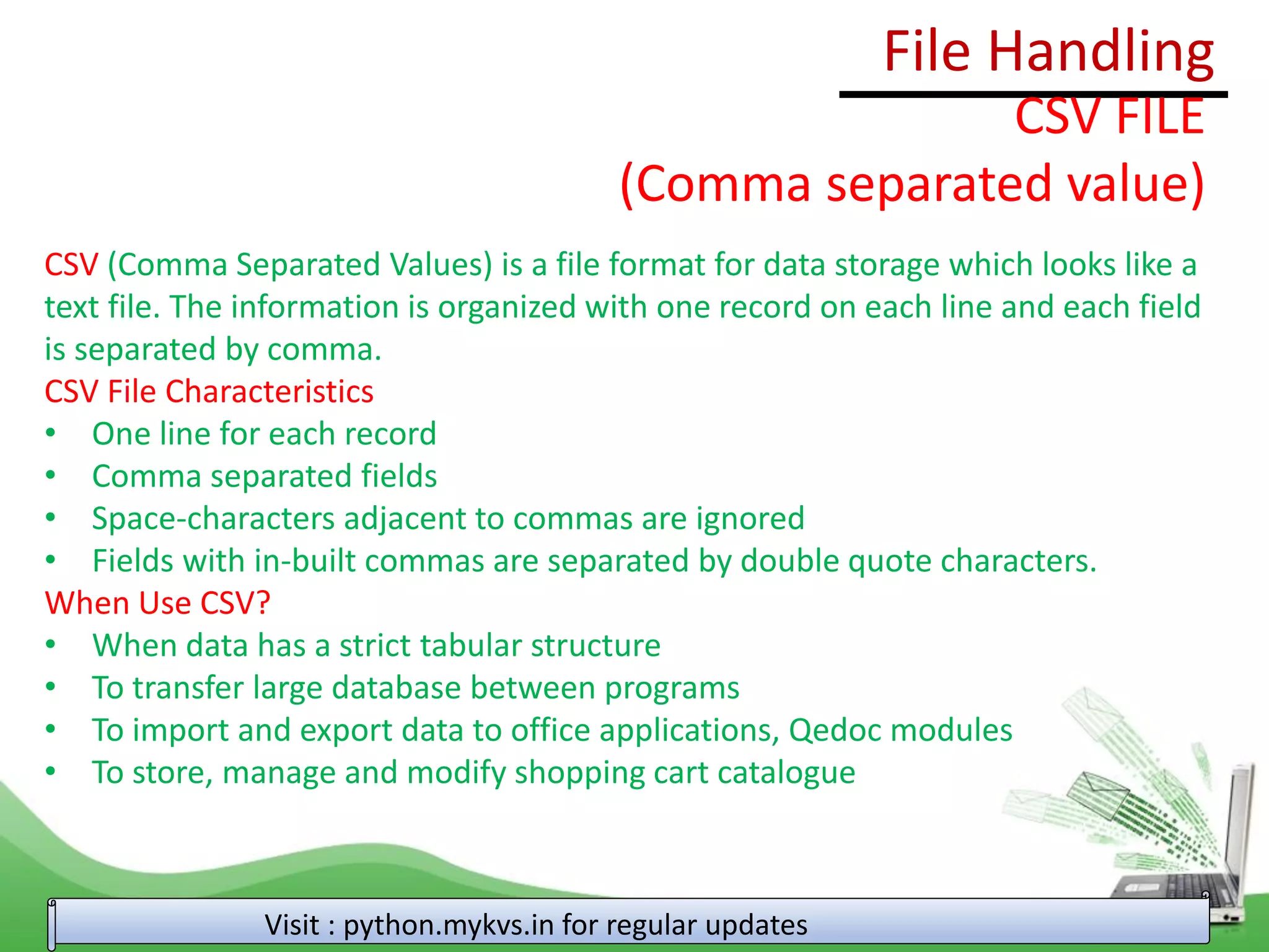 File Handling
Visit : python.mykvs.in for regular updates
CSV FILE
(Comma separated value)
CSV (Comma Separated Values) is a file format for data storage which looks like a
text file. The information is organized with one record on each line and each field
is separated by comma.
CSV File Characteristics
• One line for each record
• Comma separated fields
• Space-characters adjacent to commas are ignored
• Fields with in-built commas are separated by double quote characters.
When Use CSV?
• When data has a strict tabular structure
• To transfer large database between programs
• To import and export data to office applications, Qedoc modules
• To store, manage and modify shopping cart catalogue
 