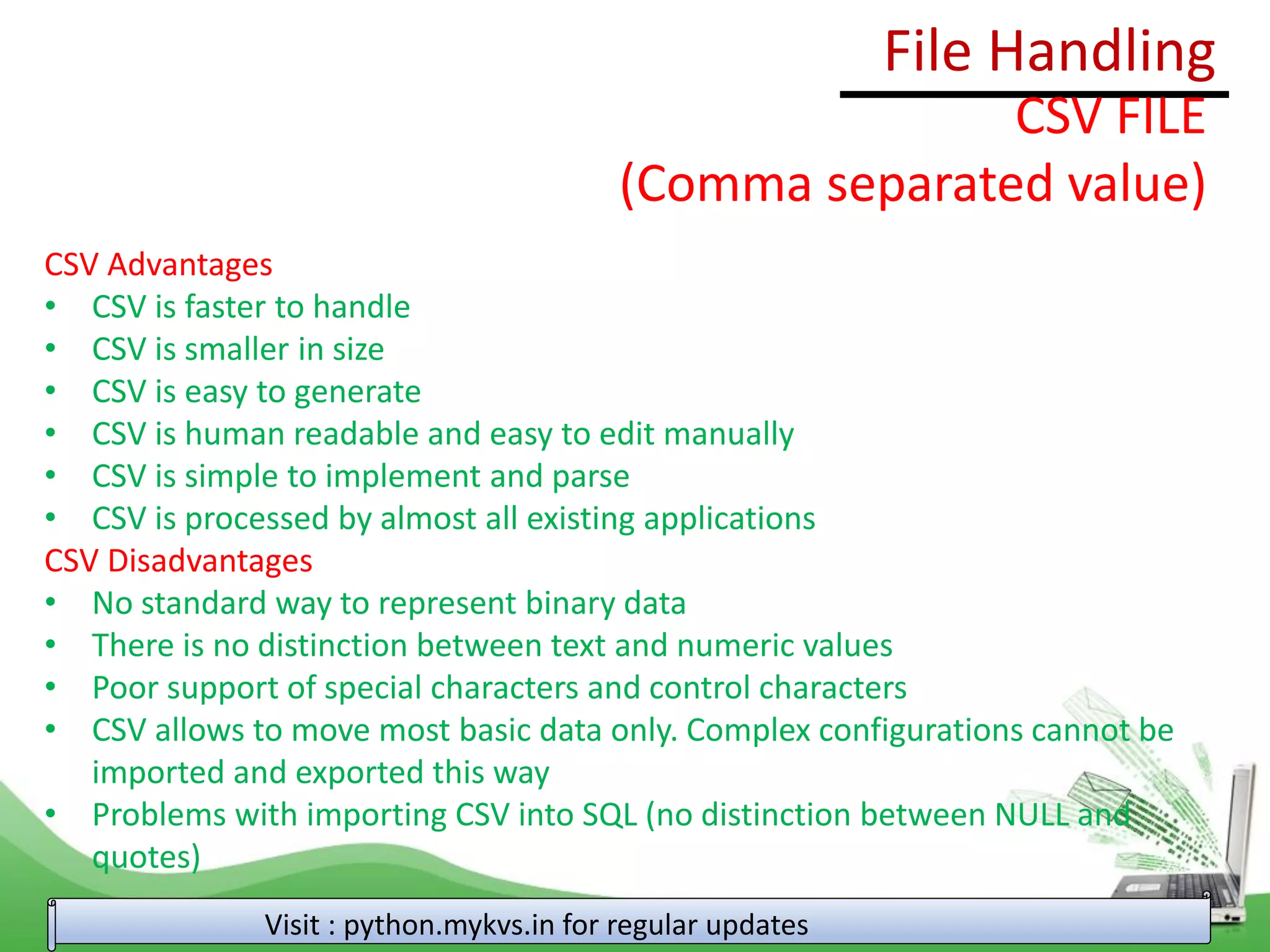 File Handling
Visit : python.mykvs.in for regular updates
CSV FILE
(Comma separated value)
CSV Advantages
• CSV is faster to handle
• CSV is smaller in size
• CSV is easy to generate
• CSV is human readable and easy to edit manually
• CSV is simple to implement and parse
• CSV is processed by almost all existing applications
CSV Disadvantages
• No standard way to represent binary data
• There is no distinction between text and numeric values
• Poor support of special characters and control characters
• CSV allows to move most basic data only. Complex configurations cannot be
imported and exported this way
• Problems with importing CSV into SQL (no distinction between NULL and
quotes)
 