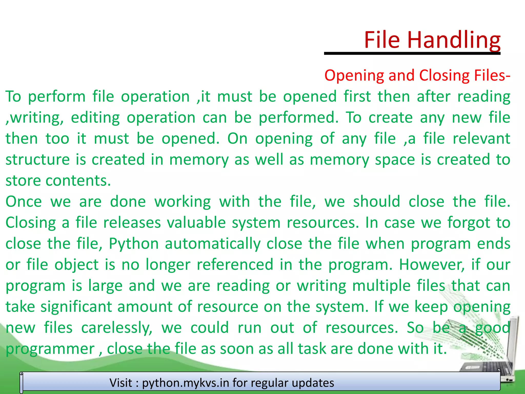 File Handling
Visit : python.mykvs.in for regular updates
Opening and Closing Files-
To perform file operation ,it must be opened first then after reading
,writing, editing operation can be performed. To create any new file
then too it must be opened. On opening of any file ,a file relevant
structure is created in memory as well as memory space is created to
store contents.
Once we are done working with the file, we should close the file.
Closing a file releases valuable system resources. In case we forgot to
close the file, Python automatically close the file when program ends
or file object is no longer referenced in the program. However, if our
program is large and we are reading or writing multiple files that can
take significant amount of resource on the system. If we keep opening
new files carelessly, we could run out of resources. So be a good
programmer , close the file as soon as all task are done with it.
 