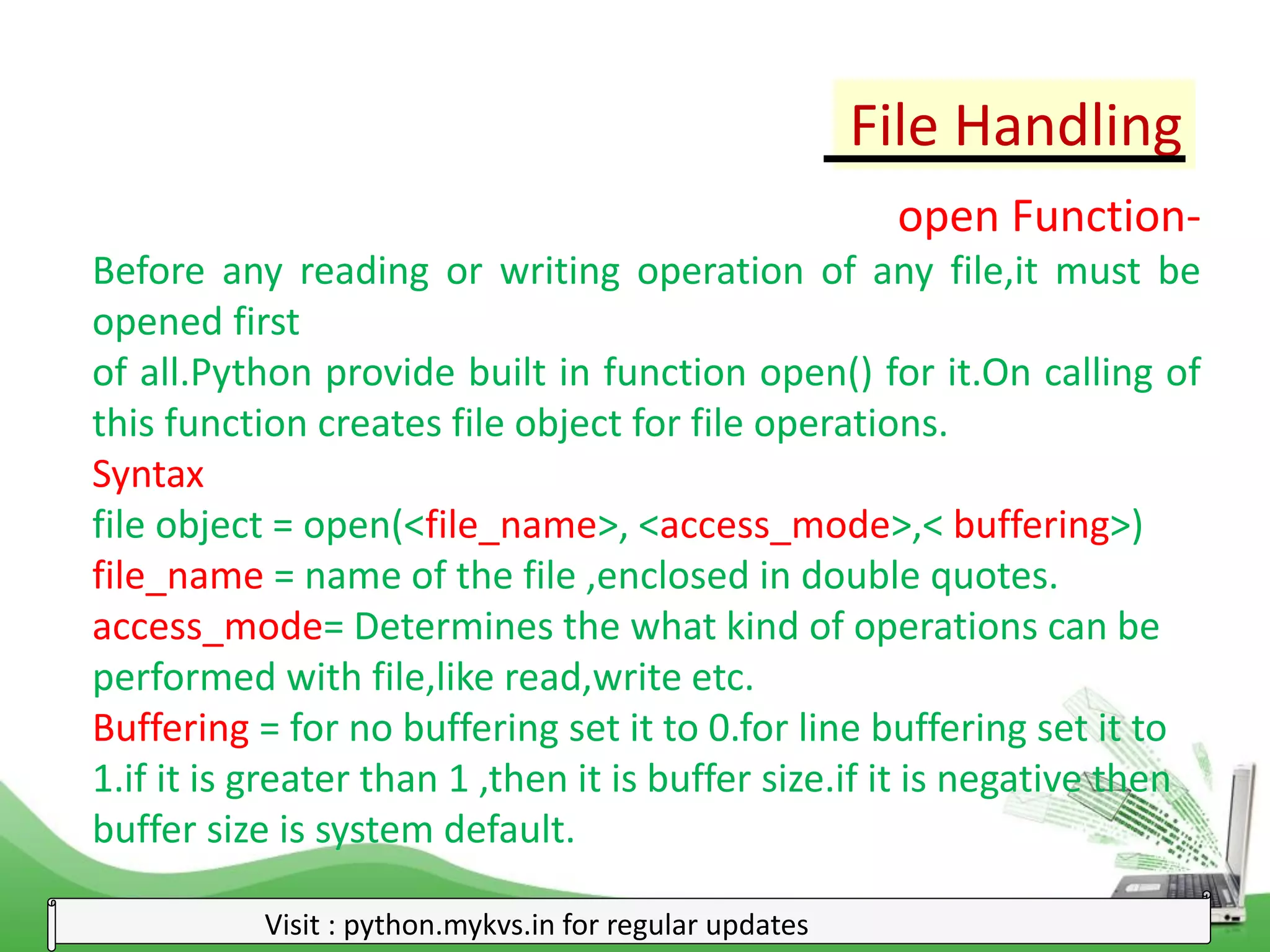 File Handling
Visit : python.mykvs.in for regular updates
open Function-
Before any reading or writing operation of any file,it must be
opened first
of all.Python provide built in function open() for it.On calling of
this function creates file object for file operations.
Syntax
file object = open(<file_name>, <access_mode>,< buffering>)
file_name = name of the file ,enclosed in double quotes.
access_mode= Determines the what kind of operations can be
performed with file,like read,write etc.
Buffering = for no buffering set it to 0.for line buffering set it to
1.if it is greater than 1 ,then it is buffer size.if it is negative then
buffer size is system default.
 