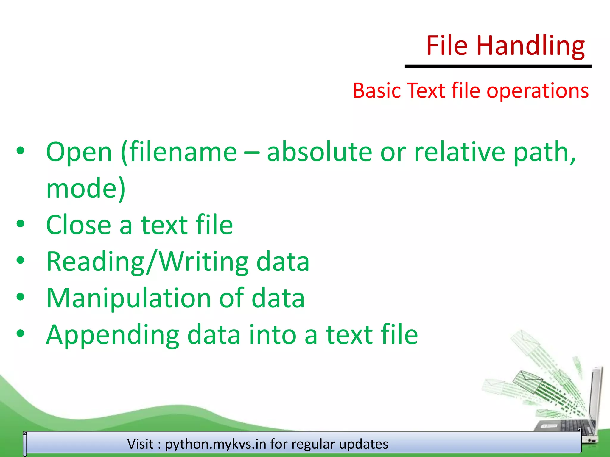 File Handling
Visit : python.mykvs.in for regular updates
Basic Text file operations
• Open (filename – absolute or relative path,
mode)
• Close a text file
• Reading/Writing data
• Manipulation of data
• Appending data into a text file
 