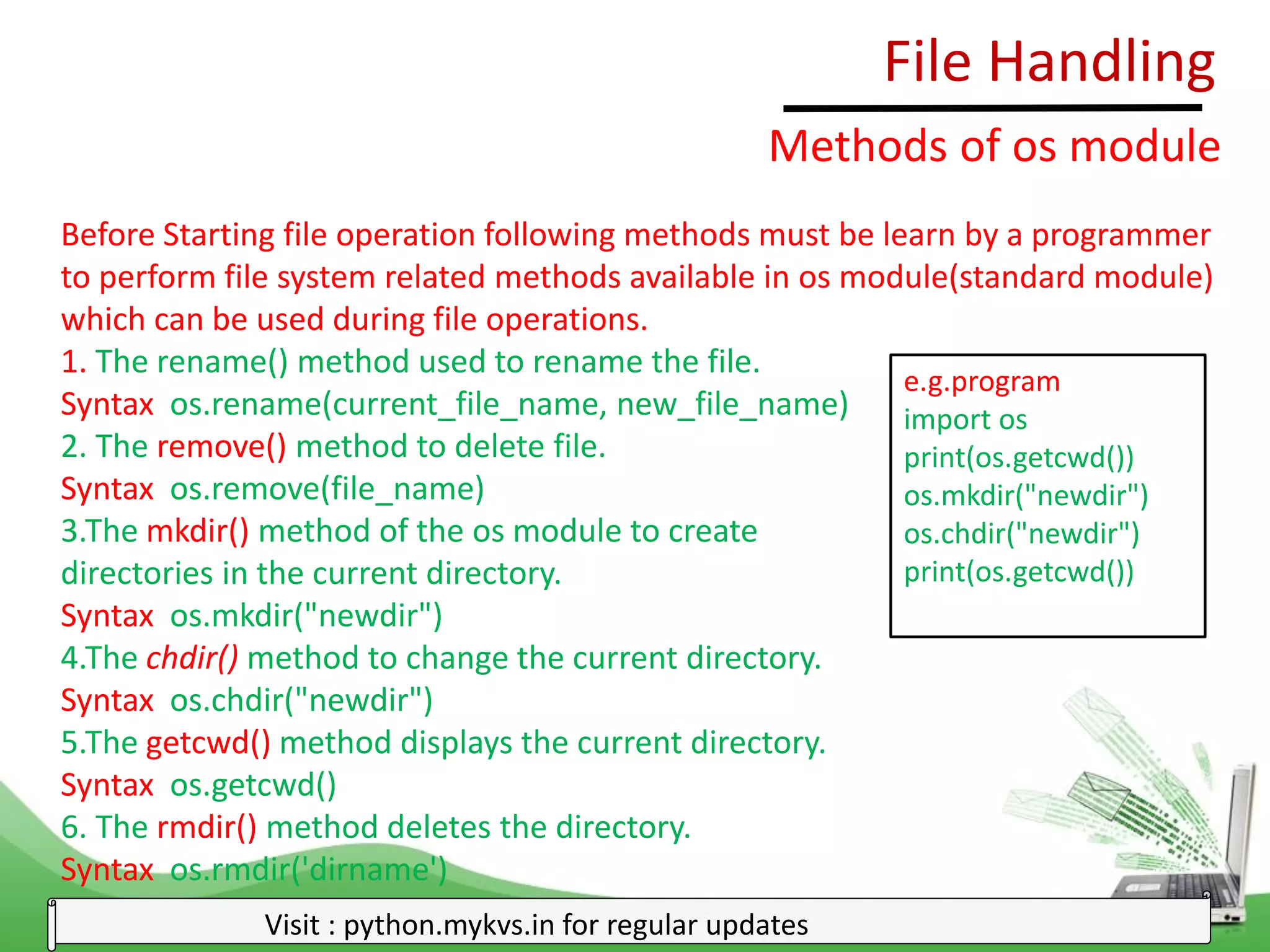 File Handling
Visit : python.mykvs.in for regular updates
Methods of os module
Before Starting file operation following methods must be learn by a programmer
to perform file system related methods available in os module(standard module)
which can be used during file operations.
1. The rename() method used to rename the file.
Syntax os.rename(current_file_name, new_file_name)
2. The remove() method to delete file.
Syntax os.remove(file_name)
3.The mkdir() method of the os module to create
directories in the current directory.
Syntax os.mkdir("newdir")
4.The chdir() method to change the current directory.
Syntax os.chdir("newdir")
5.The getcwd() method displays the current directory.
Syntax os.getcwd()
6. The rmdir() method deletes the directory.
Syntax os.rmdir('dirname')
e.g.program
import os
print(os.getcwd())
os.mkdir("newdir")
os.chdir("newdir")
print(os.getcwd())
 