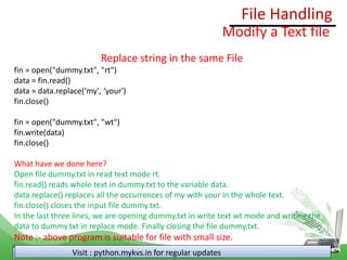 File Handling
Visit : python.mykvs.in for regular updates
Modify a Text file
Replace string in the same File
fin = open("dummy.txt", "rt")
data = fin.read()
data = data.replace(‘my', ‘your')
fin.close()
fin = open("dummy.txt", "wt")
fin.write(data)
fin.close()
What have we done here?
Open file dummy.txt in read text mode rt.
fin.read() reads whole text in dummy.txt to the variable data.
data.replace() replaces all the occurrences of my with your in the whole text.
fin.close() closes the input file dummy.txt.
In the last three lines, we are opening dummy.txt in write text wt mode and writing the
data to dummy.txt in replace mode. Finally closing the file dummy.txt.
Note :- above program is suitable for file with small size.
 