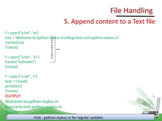 File Handling
Visit : python.mykvs.in for regular updates
5. Append content to a Text file
f = open("a.txt", 'w')
line = 'Welcome to python.mykvs.innRegularly visit python.mykvs.in'
f.write(line)
f.close()
f = open("a.txt", 'a+')
f.write("nthanks")
f.close()
f = open("a.txt", 'r')
text = f.read()
print(text)
f.close()
OUTPUT
Welcome to python.mykvs.in
Regularly visit python.mykvs.in
thanks
A
P
P
E
N
D
C
O
D
E
 