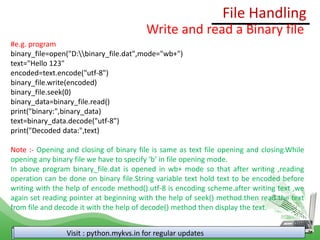 File Handling
Visit : python.mykvs.in for regular updates
Write and read a Binary file
#e.g. program
binary_file=open("D:binary_file.dat",mode="wb+")
text="Hello 123"
encoded=text.encode("utf-8")
binary_file.write(encoded)
binary_file.seek(0)
binary_data=binary_file.read()
print("binary:",binary_data)
text=binary_data.decode("utf-8")
print("Decoded data:",text)
Note :- Opening and closing of binary file is same as text file opening and closing.While
opening any binary file we have to specify ‘b’ in file opening mode.
In above program binary_file.dat is opened in wb+ mode so that after writing ,reading
operation can be done on binary file.String variable text hold text to be encoded before
writing with the help of encode method().utf-8 is encoding scheme.after writing text ,we
again set reading pointer at beginning with the help of seek() method.then read the text
from file and decode it with the help of decode() method then display the text.
 