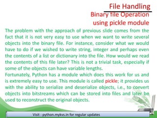 File Handling
Visit : python.mykvs.in for regular updates
Binary file Operation
using pickle module
The problem with the approach of previous slide comes from the
fact that it is not very easy to use when we want to write several
objects into the binary file. For instance, consider what we would
have to do if we wished to write string, integer and perhaps even
the contents of a list or dictionary into the file. How would we read
the contents of this file later? This is not a trivial task, especially if
some of the objects can have variable lengths.
Fortunately, Python has a module which does this work for us and
is extremely easy to use. This module is called pickle; it provides us
with the ability to serialize and deserialize objects, i.e., to convert
objects into bitstreams which can be stored into files and later be
used to reconstruct the original objects.
 