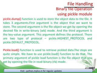 File Handling
Visit : python.mykvs.in for regular updates
Binary file Operation
using pickle module
pickle.dump() function is used to store the object data to the file. It
takes 3 arguments.First argument is the object that we want to
store. The second argument is the file object we get by opening the
desired file in write-binary (wb) mode. And the third argument is
the key-value argument. This argument defines the protocol. There
are two type of protocol – pickle.HIGHEST_PROTOCOL and
pickle.DEFAULT_PROTOCOL.
Pickle.load() function is used to retrieve pickled data.The steps are
quite simple. We have to use pickle.load() function to do that. The
primary argument of pickle load function is the file object that you
get by opening the file in read-binary (rb) mode.
 