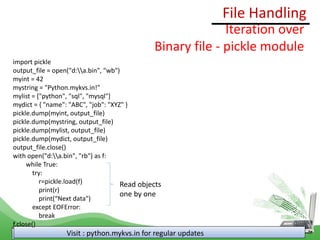 File Handling
Visit : python.mykvs.in for regular updates
Iteration over
Binary file - pickle module
import pickle
output_file = open("d:a.bin", "wb")
myint = 42
mystring = "Python.mykvs.in!"
mylist = ["python", "sql", "mysql"]
mydict = { "name": "ABC", "job": "XYZ" }
pickle.dump(myint, output_file)
pickle.dump(mystring, output_file)
pickle.dump(mylist, output_file)
pickle.dump(mydict, output_file)
output_file.close()
with open("d:a.bin", "rb") as f:
while True:
try:
r=pickle.load(f)
print(r)
print(“Next data")
except EOFError:
break
f.close()
Read objects
one by one
 