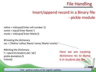 File Handling
Visit : python.mykvs.in for regular updates
Insert/append record in a Binary file
- pickle module
rollno = int(input('Enter roll number:'))
name = input('Enter Name:')
marks = int(input('Enter Marks'))
#Creating the dictionary
rec = {'Rollno':rollno,'Name':name,'Marks':marks}
#Writing the Dictionary
f = open('d:/student.dat','ab')
pickle.dump(rec,f)
f.close()
Here we are creating
dictionary rec to dump
it in student.dat file
 