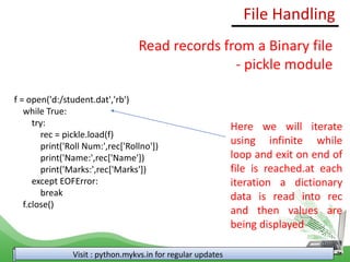 File Handling
Visit : python.mykvs.in for regular updates
Read records from a Binary file
- pickle module
f = open('d:/student.dat','rb')
while True:
try:
rec = pickle.load(f)
print('Roll Num:',rec['Rollno'])
print('Name:',rec['Name'])
print('Marks:',rec['Marks'])
except EOFError:
break
f.close()
Here we will iterate
using infinite while
loop and exit on end of
file is reached.at each
iteration a dictionary
data is read into rec
and then values are
being displayed
 