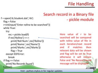 File Handling
Visit : python.mykvs.in for regular updates
Search record in a Binary file
- pickle module
f = open('d:/student.dat','rb')
flag = False
r=int(input(“Enter rollno to be searched”))
while True:
try:
rec = pickle.load(f)
if rec['Rollno'] == r:
print('Roll Num:',rec['Rollno'])
print('Name:',rec['Name'])
print('Marks:',rec['Marks'])
flag = True
except EOFError:
break
if flag == False:
print('No Records found')
f.close()
Here value of r to be
searched will be compared
with rollno value of file in
each iteration/next record
and if matches then
relevant data will be shown
and flag will be set to True
otherwise it will remain
False and ‘No Record Found
message will be displayed’
 
