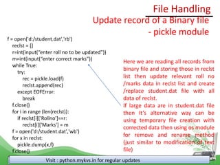 File Handling
Visit : python.mykvs.in for regular updates
Update record of a Binary file
- pickle module
f = open('d:/student.dat','rb')
reclst = []
r=int(input(“enter roll no to be updated”))
m=int(input(“enter correct marks”))
while True:
try:
rec = pickle.load(f)
reclst.append(rec)
except EOFError:
break
f.close()
for i in range (len(reclst)):
if reclst[i]['Rollno']==r:
reclst[i]['Marks'] = m
f = open('d:/student.dat','wb')
for x in reclst:
pickle.dump(x,f)
f.close()
Here we are reading all records from
binary file and storing those in reclst
list then update relevant roll no
/marks data in reclst list and create
/replace student.dat file with all
data of reclst.
If large data are in student.dat file
then It’s alternative way can be
using temporary file creation with
corrected data then using os module
for remove and rename method
(just similar to modification of text
file)
 