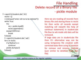 File Handling
Visit : python.mykvs.in for regular updates
Delete record of a Binary file
- pickle module
f = open('d:/student.dat','rb')
reclst = []
r=int(input(“enter roll no to be deleted”))
while True:
try:
rec = pickle.load(f)
reclst.append(rec)
except EOFError:
break
f.close()
f = open('d:/student.dat','wb')
for x in reclst:
if x['Rollno']==r:
continue
pickle.dump(x,f)
f.close()
Here we are reading all records from
binary file and storing those in reclst
list then write all records except
matching roll no(with the help of
continue statement) in student.dat
file.Due to wb mode old data will be
removed.
If large data are in student.dat file
then It’s alternative way can be
using temporary file creation with
corrected data then using os module
for remove and rename method
(just similar to deletion from text
file)
 