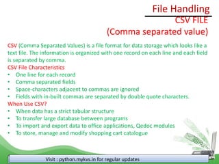 File Handling
Visit : python.mykvs.in for regular updates
CSV FILE
(Comma separated value)
CSV (Comma Separated Values) is a file format for data storage which looks like a
text file. The information is organized with one record on each line and each field
is separated by comma.
CSV File Characteristics
• One line for each record
• Comma separated fields
• Space-characters adjacent to commas are ignored
• Fields with in-built commas are separated by double quote characters.
When Use CSV?
• When data has a strict tabular structure
• To transfer large database between programs
• To import and export data to office applications, Qedoc modules
• To store, manage and modify shopping cart catalogue
 