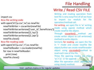File Handling
Visit : python.mykvs.in for regular updates
Write / Read CSV FILE
import csv
#csv file writing code
with open('d:a.csv','w') as newFile:
newFileWriter = csv.writer(newFile)
newFileWriter.writerow(['user_id','beneficiary'])
newFileWriter.writerow([1,'xyz'])
newFileWriter.writerow([2,'pqr'])
newFile.close()
#csv file reading code
with open('d:a.csv','r') as newFile:
newFileReader = csv.reader(newFile)
for row in newFileReader:
print (row)
newFile.close()
Writing and reading operation from
text file is very easy.First of all we have
to import csv module for file
operation/method call.
For writing ,we open file in ‘w’ writing
mode using open() method which
create newFile like object.
Through csv.writer() method ,we
create writer object to call writerow()
method to write objects.
Similarly for reading ,we open the file
in ‘r’ mode and create newFile like
object,further we create newfilereader
object using csv.reader()method to
read each row of the file.
Three file opening modes are there
‘w’,’r’,’a’. ‘a’ for append
After file operation close ,opened file
using close() method.
 