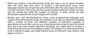 • When you declare a one-dimensional array, you type a set of square brackets
after the array type and name. To declare a two-dimensional array, many
languages require you to type two sets of brackets after the array type and name.
For each element in the array, the first square bracket holds the number of rows,
and the second one holds the number of columns. In other words, the two
dimensions represent the array’s height and its width.
• Besides one- and two-dimensional arrays, many programming languages also
support three-dimensional arrays. For example, if you own an apartment building
with a number of floors and different numbers of bedrooms available in
apartments on each floor, you can use a two-dimensional array to store the rental
fees, but if you own several apartment buildings, you might want to employ a
third dimension to store the building number. For example, if a three-dimensional
array is stored on paper, you might need to know an element's row, column, and
page to access it.
 