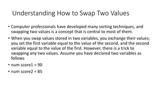 Understanding How to Swap Two Values
• Computer professionals have developed many sorting techniques, and
swapping two values is a concept that is central to most of them.
• When you swap values stored in two variables, you exchange their values;
you set the first variable equal to the value of the second, and the second
variable equal to the value of the first. However, there is a trick to
swapping any two values. Assume you have declared two variables as
follows
• num score1 = 90
• num score2 = 85
 