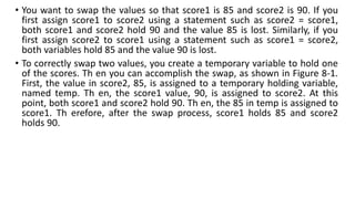 • You want to swap the values so that score1 is 85 and score2 is 90. If you
first assign score1 to score2 using a statement such as score2 = score1,
both score1 and score2 hold 90 and the value 85 is lost. Similarly, if you
first assign score2 to score1 using a statement such as score1 = score2,
both variables hold 85 and the value 90 is lost.
• To correctly swap two values, you create a temporary variable to hold one
of the scores. Th en you can accomplish the swap, as shown in Figure 8-1.
First, the value in score2, 85, is assigned to a temporary holding variable,
named temp. Th en, the score1 value, 90, is assigned to score2. At this
point, both score1 and score2 hold 90. Th en, the 85 in temp is assigned to
score1. Th erefore, after the swap process, score1 holds 85 and score2
holds 90.
 